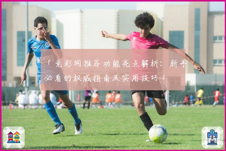 「竞彩网推荐功能亮点解析：新手必看的权威指南及实用技巧」