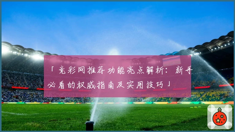 「竞彩网推荐功能亮点解析：新手必看的权威指南及实用技巧」