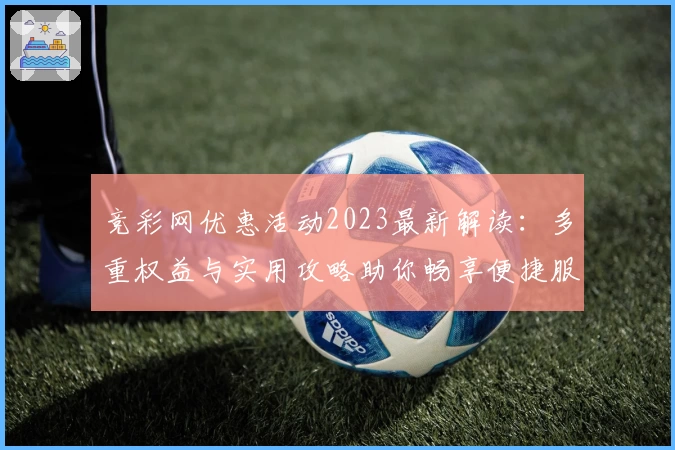 竞彩网优惠活动2023最新解读：多重权益与实用攻略助你畅享便捷服务
