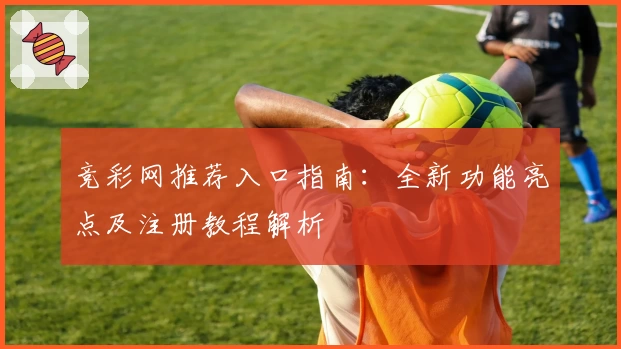 竞彩网推荐入口指南:全新功能亮点及注册教程解析