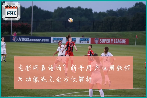 竞彩网靠谱吗？新手用户注册教程及功能亮点全方位解析