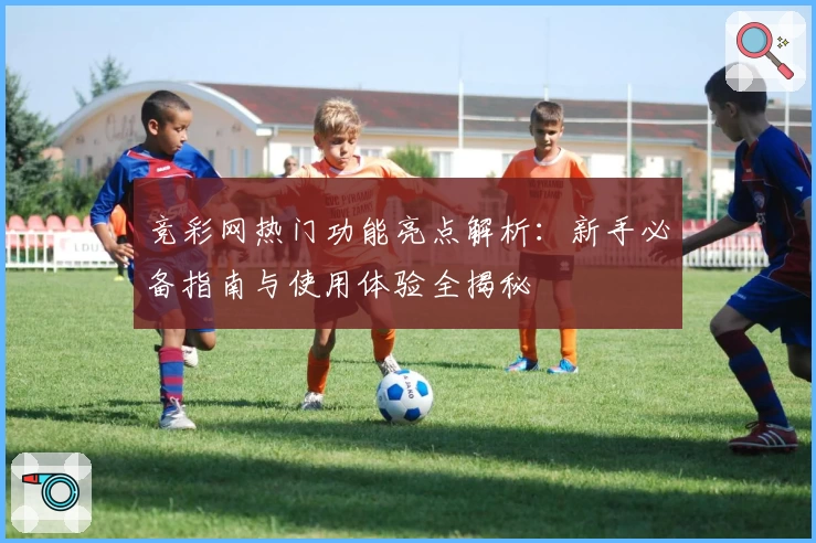 竞彩网热门功能亮点解析:新手必备指南与使用体验全揭秘