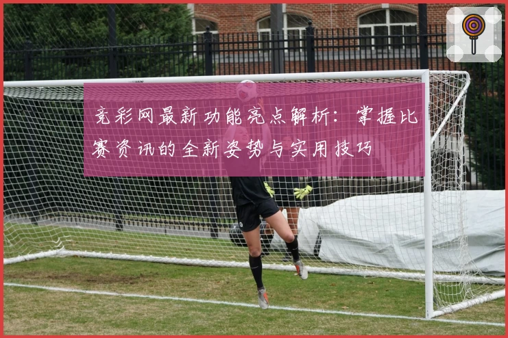 竞彩网最新功能亮点解析：掌握比赛资讯的全新姿势与实用技巧