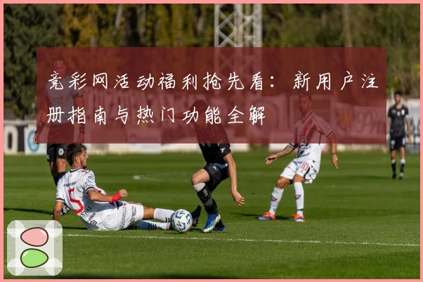 竞彩网活动福利抢先看：新用户注册指南与热门功能全解